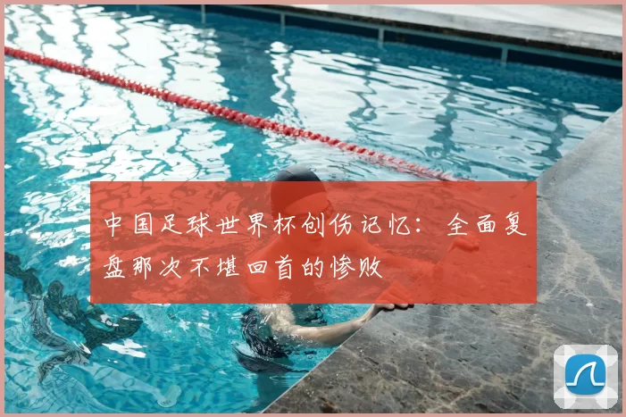 中国足球世界杯创伤记忆:全面复盘那次不堪回首的惨败