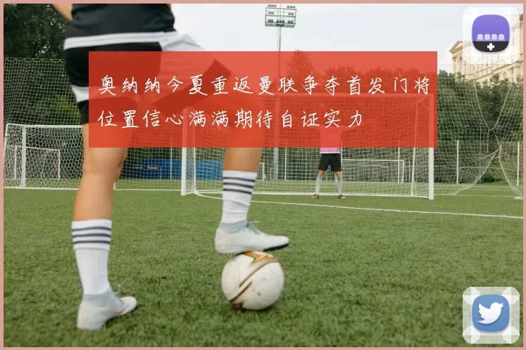 奥纳纳今夏重返曼联争夺首发门将位置信心满满期待自证实力