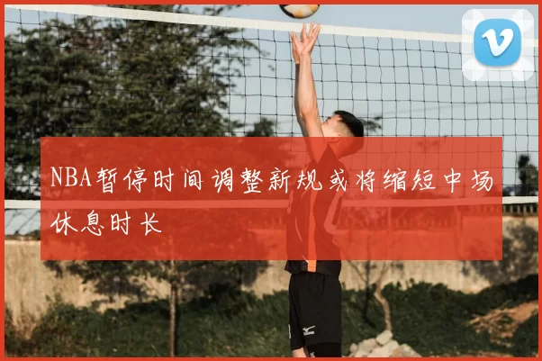 NBA暂停时间调整新规或将缩短中场休息时长