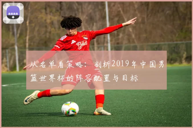 从名单看策略：剖析2019年中国男篮世界杯的阵容配置与目标