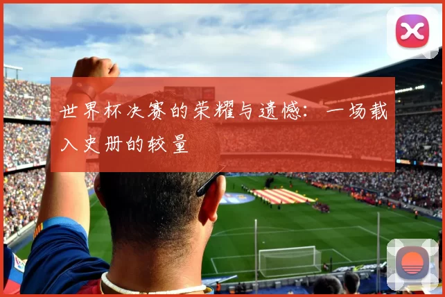 世界杯决赛的荣耀与遗憾：一场载入史册的较量