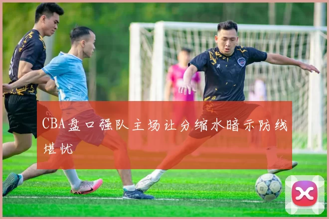 CBA盘口强队主场让分缩水暗示防线堪忧