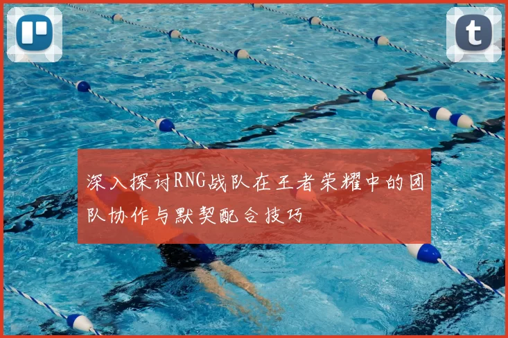 深入探讨RNG战队在王者荣耀中的团队协作与默契配合技巧