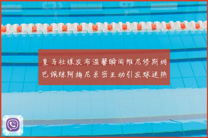 皇马社媒发布温馨瞬间维尼修斯姆巴佩琼阿梅尼亲密互动引发球迷热议
