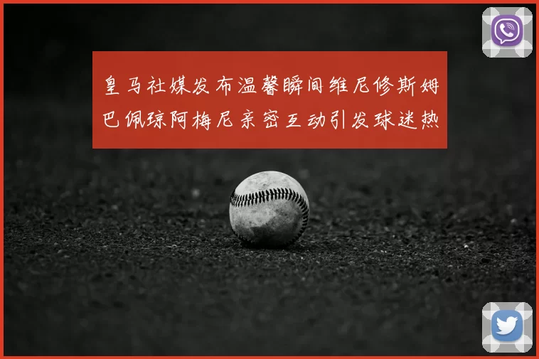 皇马社媒发布温馨瞬间维尼修斯姆巴佩琼阿梅尼亲密互动引发球迷热议