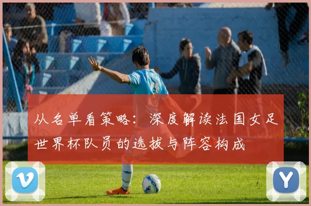 从名单看策略：深度解读法国女足世界杯队员的选拔与阵容构成
