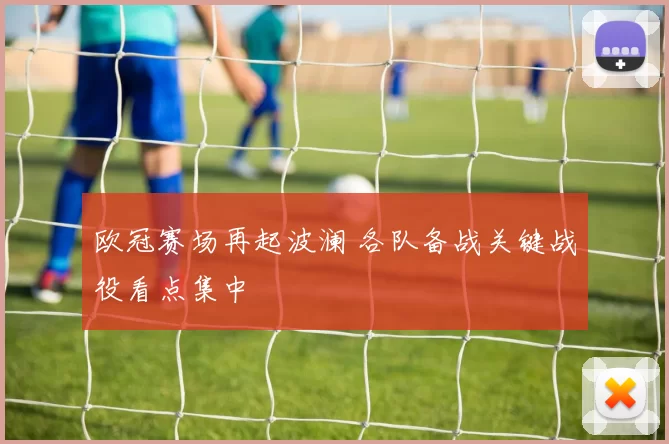 欧冠赛场再起波澜 各队备战关键战役看点集中