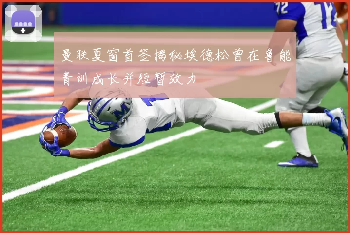 曼联夏窗首签揭秘埃德松曾在鲁能青训成长并短暂效力