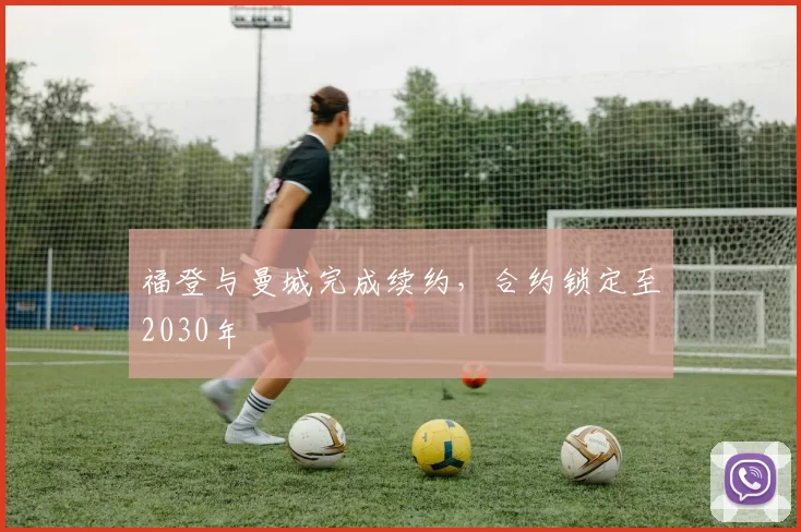 福登与曼城完成续约,合约锁定至2030年