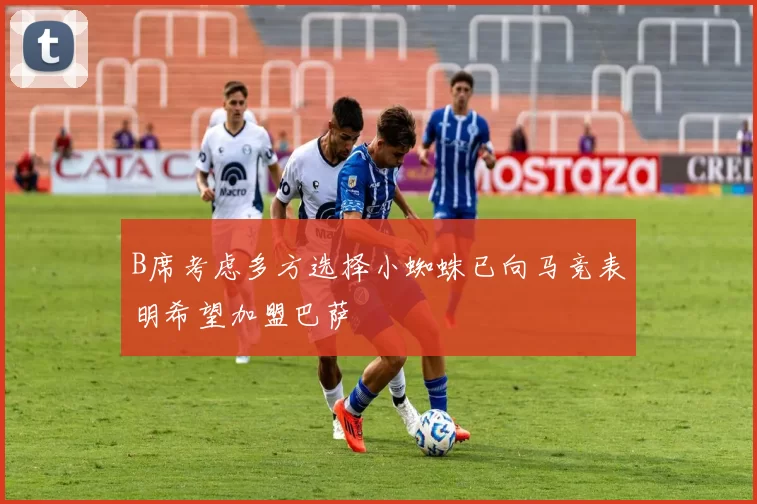 B席考虑多方选择小蜘蛛已向马竞表明希望加盟巴萨