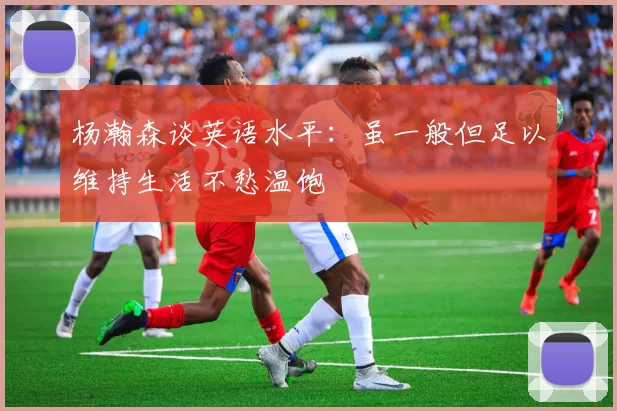 杨瀚森谈英语水平：虽一般但足以维持生活不愁温饱