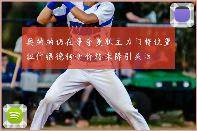 奥纳纳仍在争夺曼联主力门将位置拉什福德转会价格未降引关注