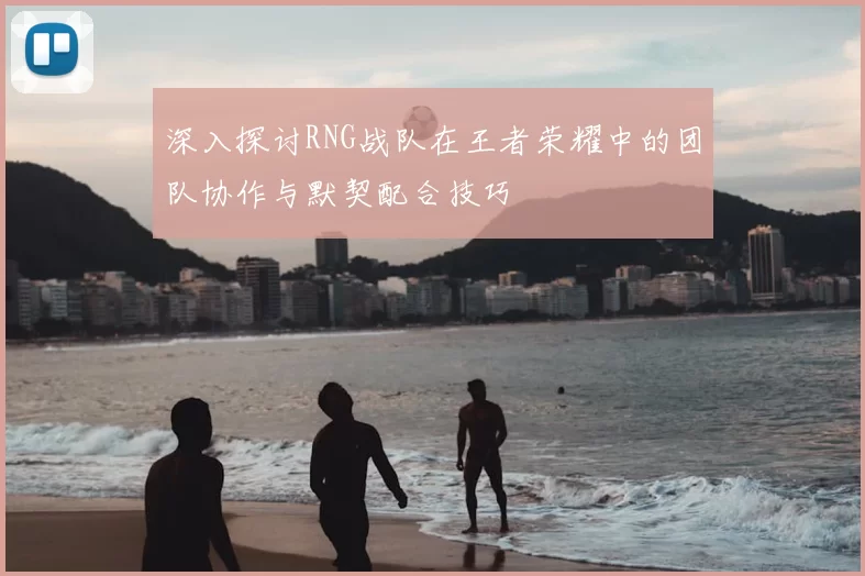 深入探讨RNG战队在王者荣耀中的团队协作与默契配合技巧