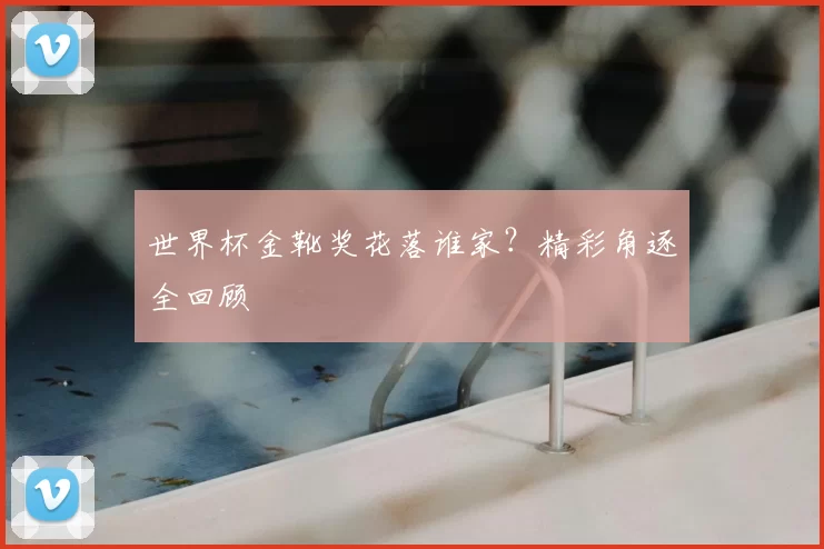 世界杯金靴奖花落谁家？精彩角逐全回顾