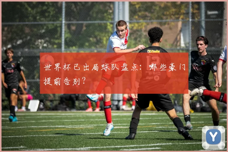 世界杯已出局球队盘点：哪些豪门提前告别？