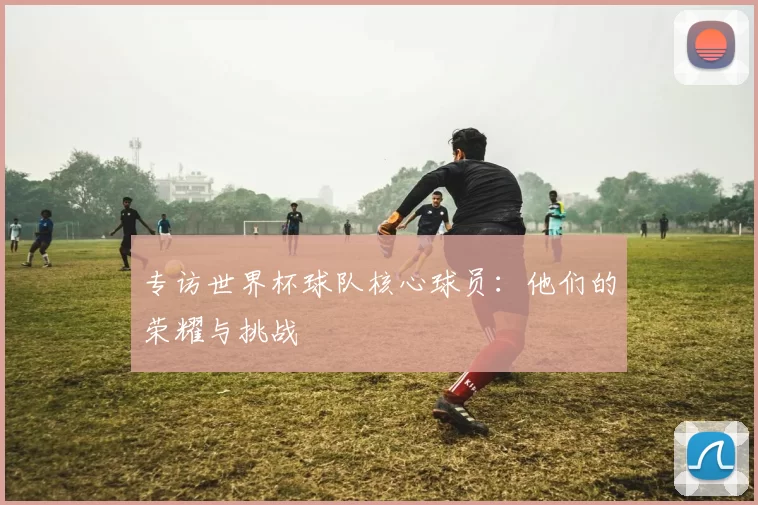 专访世界杯球队核心球员：他们的荣耀与挑战