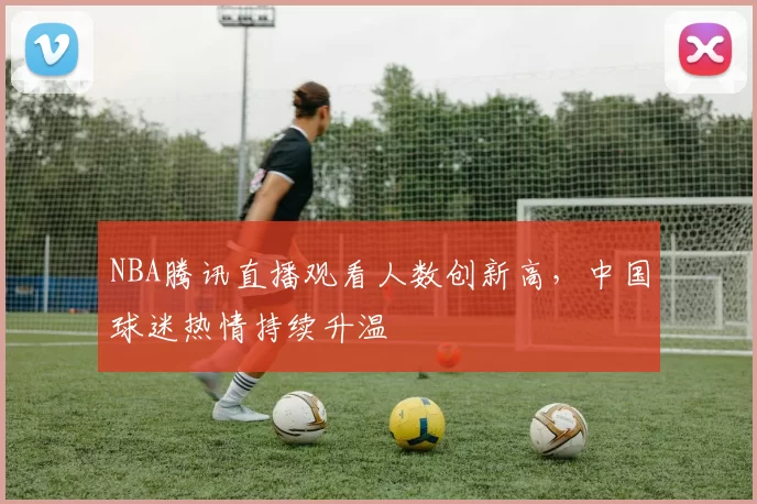 NBA腾讯直播观看人数创新高，中国球迷热情持续升温