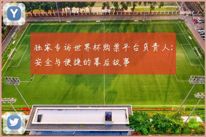 独家专访世界杯购票平台负责人：安全与便捷的幕后故事