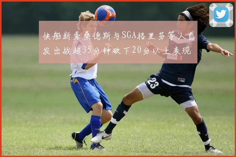 快船新秀桑德斯与SGA格里芬等人首发出战超35分钟砍下20分以上表现亮眼