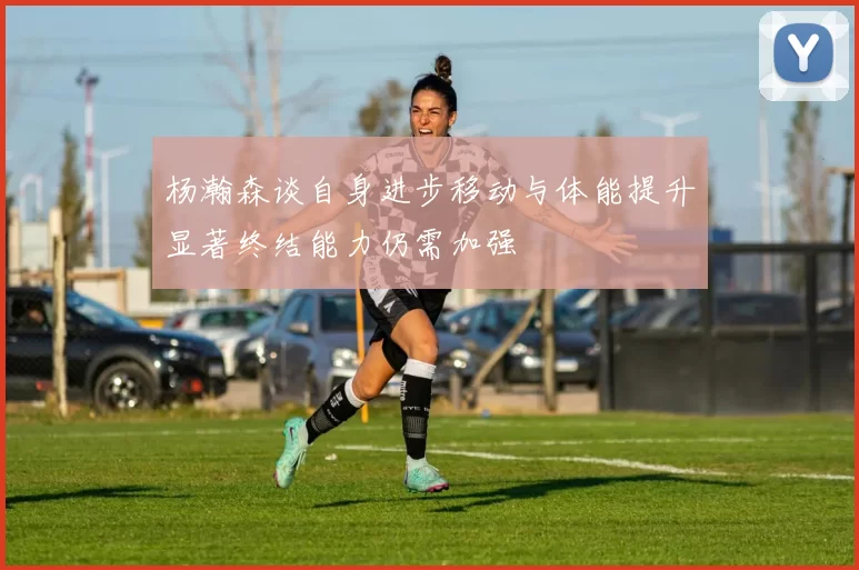 杨瀚森谈自身进步移动与体能提升显著终结能力仍需加强