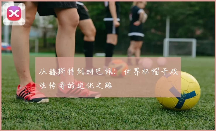 从赫斯特到姆巴佩：世界杯帽子戏法传奇的进化之路