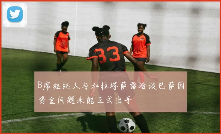 B席经纪人与加拉塔萨雷洽谈巴萨因资金问题未能正式出手