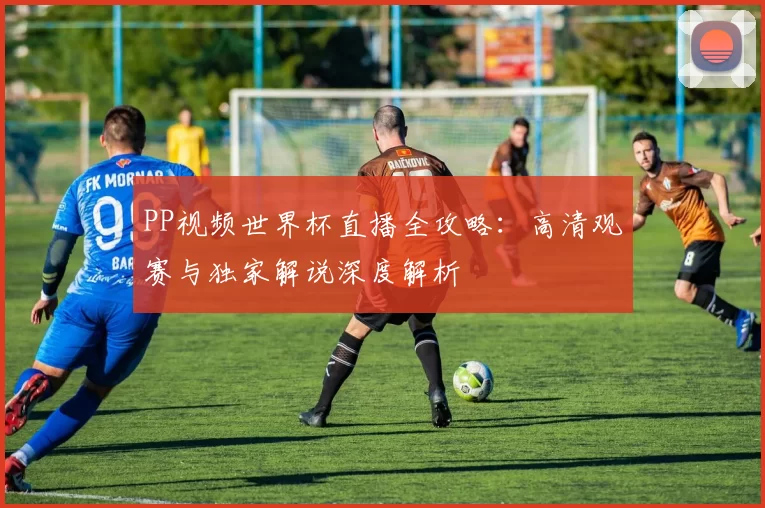 PP视频世界杯直播全攻略：高清观赛与独家解说深度解析