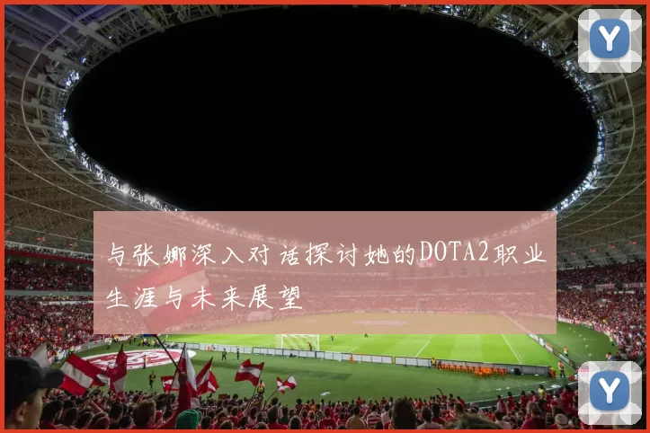 与张娜深入对话探讨她的DOTA2职业生涯与未来展望