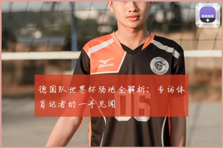 德国队世界杯场地全解析：专访体育记者的一手见闻