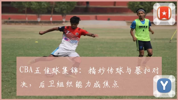 CBA五佳球集锦：精妙传球与暴扣对决，后卫组织能力成焦点