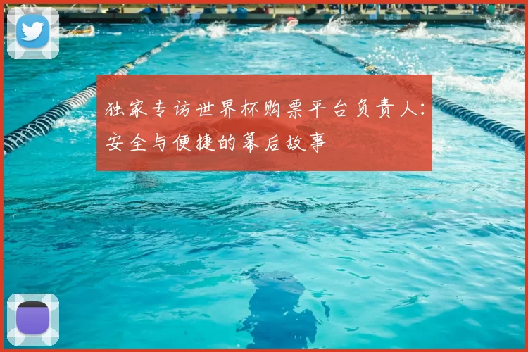 独家专访世界杯购票平台负责人：安全与便捷的幕后故事