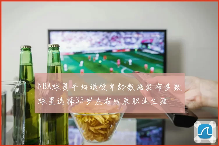 NBA球员平均退役年龄数据发布多数球星选择35岁左右结束职业生涯