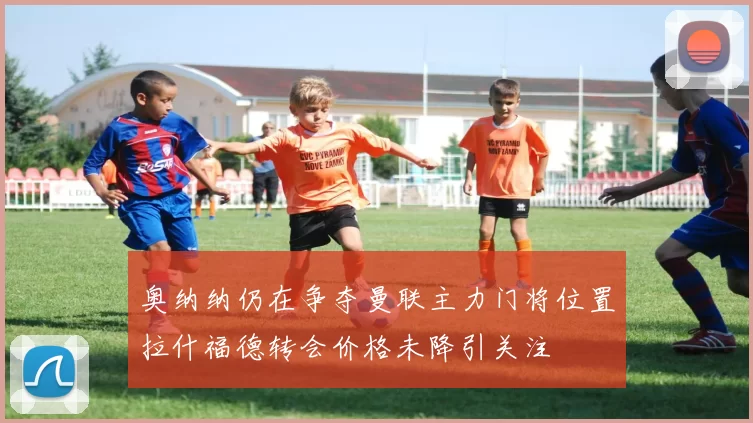 奥纳纳仍在争夺曼联主力门将位置拉什福德转会价格未降引关注