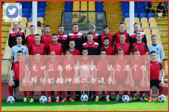 马竞回应老佛爷嘲讽:执念源于难以释怀的精神困扰与追求