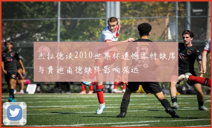 杰拉德谈2010世界杯遗憾本特缺席与费迪南德缺阵影响深远