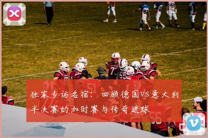 独家专访名宿:回顾德国vs意大利半决赛的加时赛与传奇进球