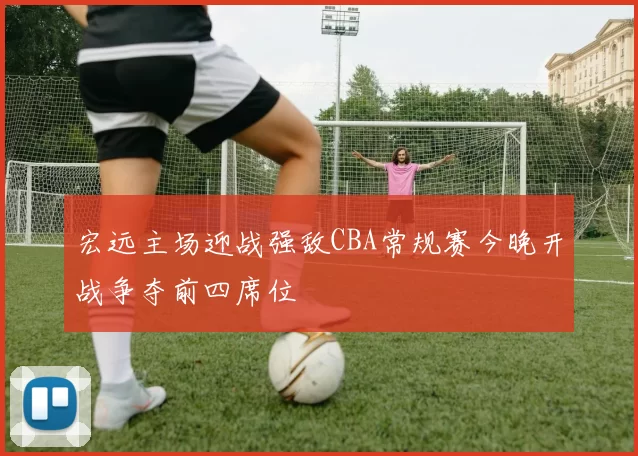 宏远主场迎战强敌CBA常规赛今晚开战争夺前四席位