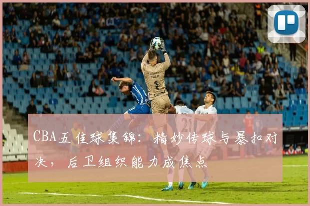 CBA五佳球集锦：精妙传球与暴扣对决，后卫组织能力成焦点
