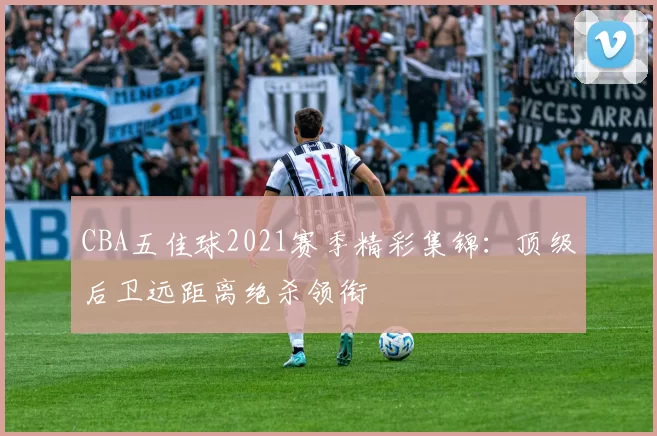 CBA五佳球2021赛季精彩集锦：顶级后卫远距离绝杀领衔