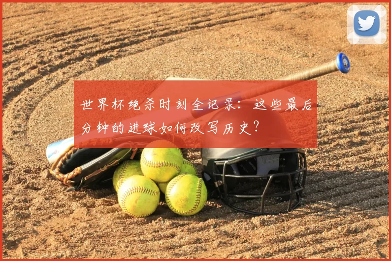 世界杯绝杀时刻全记录:这些最后分钟的进球如何改写历史?