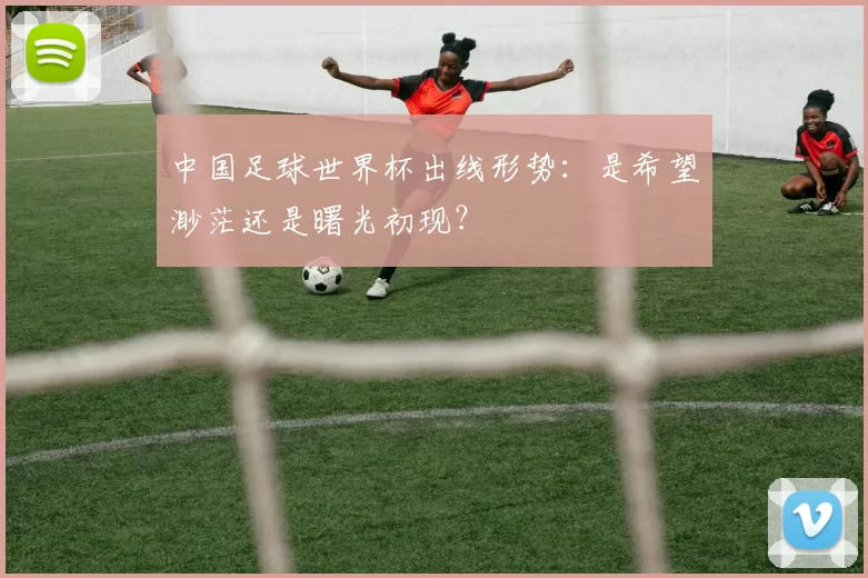 中国足球世界杯出线形势：是希望渺茫还是曙光初现？
