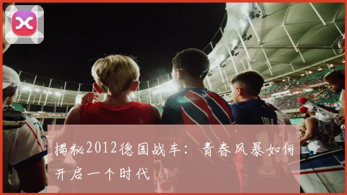 揭秘2012德国战车：青春风暴如何开启一个时代
