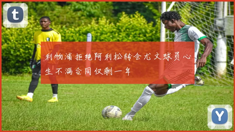 利物浦拒绝阿利松转会尤文球员心生不满合同仅剩一年