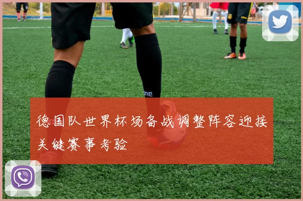德国队世界杯场备战调整阵容迎接关键赛事考验