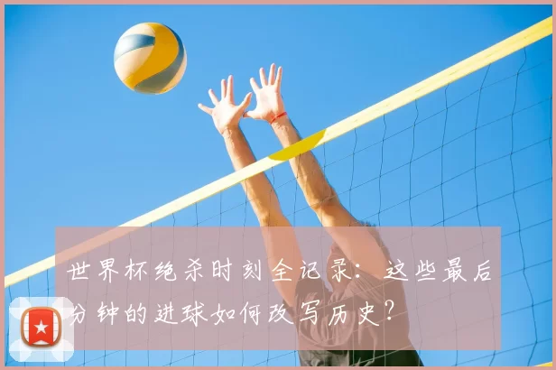 世界杯绝杀时刻全记录：这些最后分钟的进球如何改写历史？