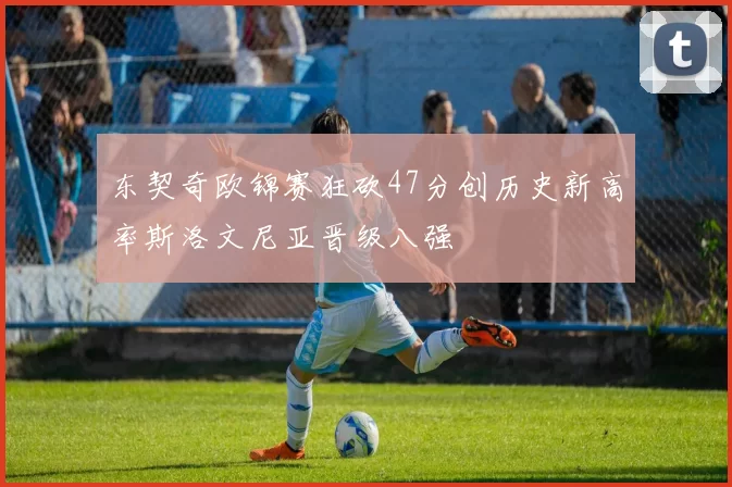 东契奇欧锦赛狂砍47分创历史新高率斯洛文尼亚晋级八强
