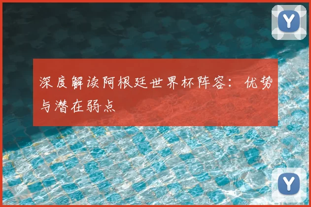 深度解读阿根廷世界杯阵容:优势与潜在弱点