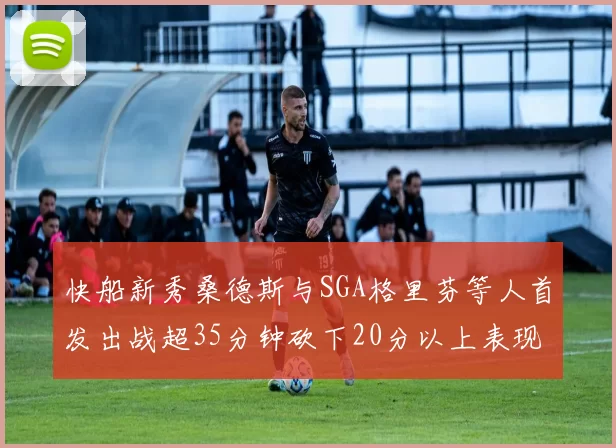 快船新秀桑德斯与SGA格里芬等人首发出战超35分钟砍下20分以上表现亮眼