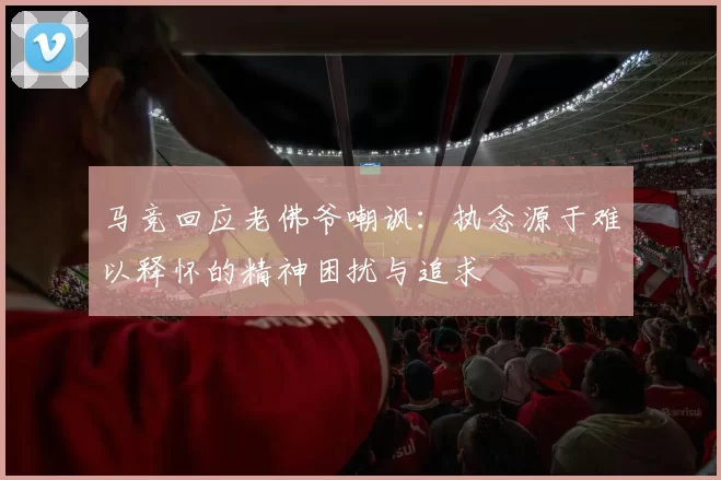 马竞回应老佛爷嘲讽：执念源于难以释怀的精神困扰与追求