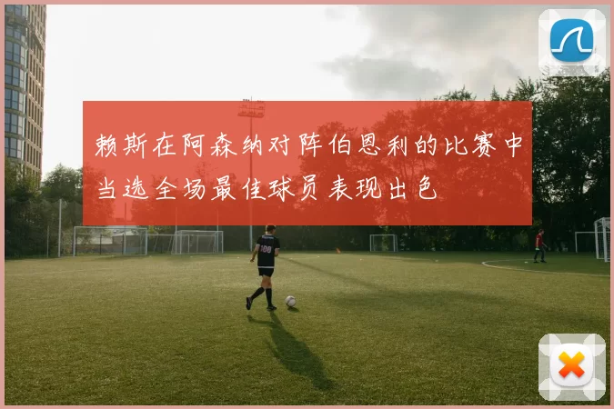 赖斯在阿森纳对阵伯恩利的比赛中当选全场最佳球员表现出色